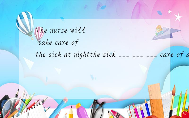 The nurse will take care of the sick at nightthe sick ___ ___ ___ care of at night