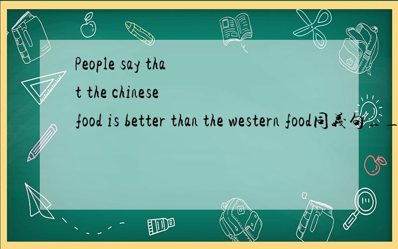 People say that the chinese food is better than the western food同义句_____ _____ _____ that western food isn't _____ _____ _____the chinese food.