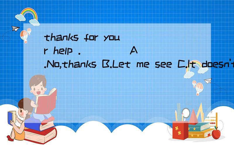 thanks for your help .____ A.No,thanks B.Let me see C.It doesn't matter D.That's OK