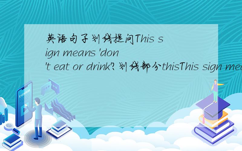 英语句子划线提问This sign means 'don't eat or drink'?划线部分thisThis sign means 'don't eat or drink'?划线部分是This是where‘s sign mean还是where’s the sign mean?