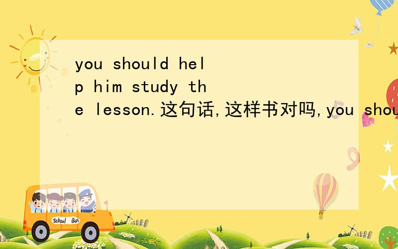 you should help him study the lesson.这句话,这样书对吗,you should help him to study the lesson.如果不对,