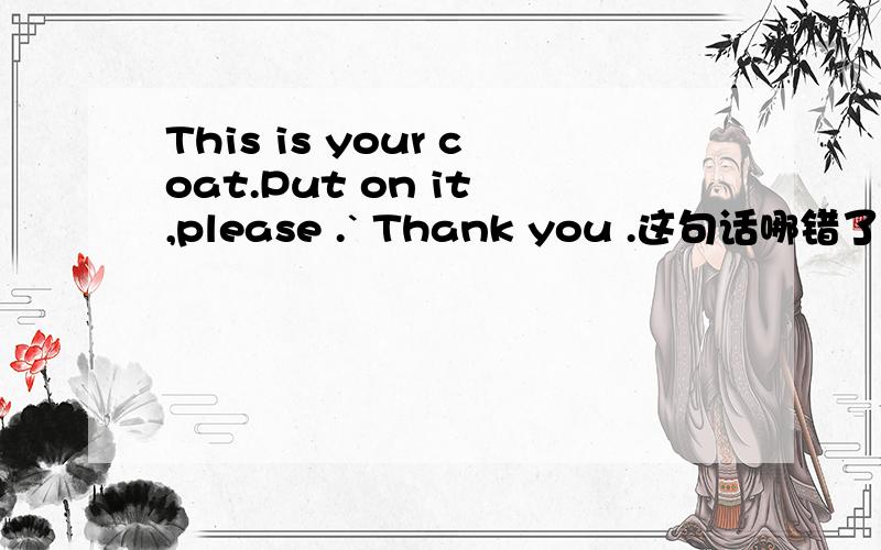 This is your coat.Put on it ,please .` Thank you .这句话哪错了
