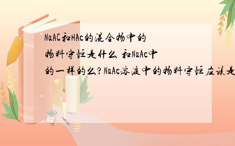 NaAC和HAc的混合物中的物料守恒是什么 和NaAc中的一样的么?NaAc溶液中的物料守恒应该是 C（Na+）=C(Ac-)+C(HAc)可以的话 把上述混合物的 离子守恒也告诉我,