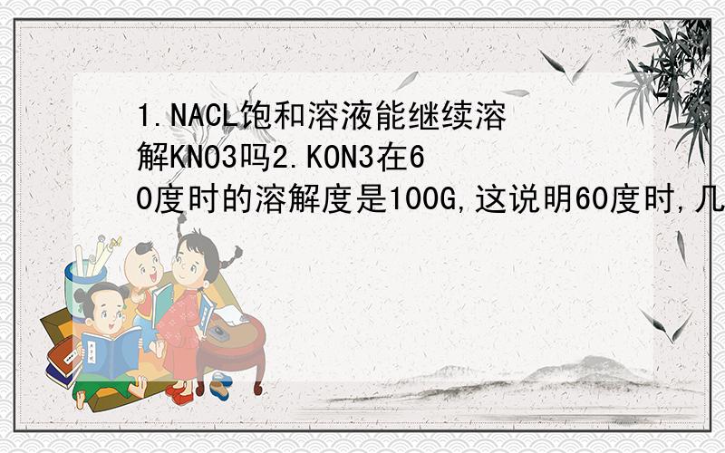 1.NACL饱和溶液能继续溶解KNO3吗2.KON3在60度时的溶解度是100G,这说明60度时,几GKON3溶解在100G水中恰好变成饱和溶液?