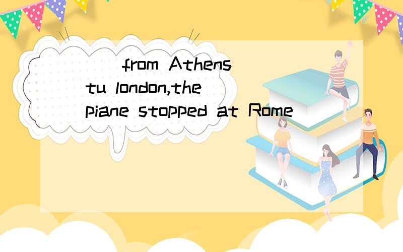 ( )from Athens tu london,the piane stopped at Rome