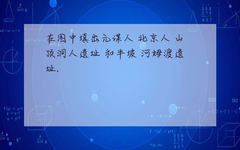 在图中填出元谋人 北京人 山顶洞人遗址 和半坡 河姆渡遗址.