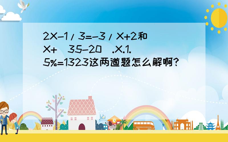 2X-1/3=-3/X+2和X+(35-20).X.1.5%=1323这两道题怎么解啊?
