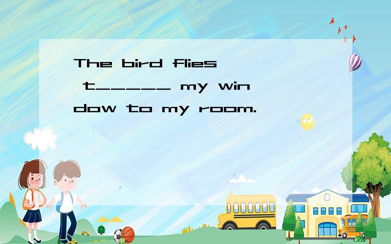 The bird flies t_____ my window to my room.