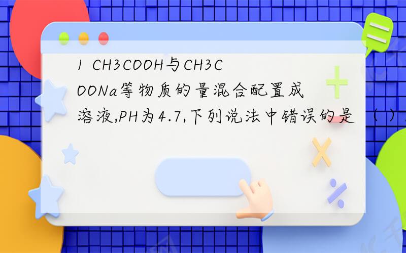 1 CH3COOH与CH3COONa等物质的量混合配置成溶液,PH为4.7,下列说法中错误的是 （ ）A CH3COOH的电离作用大于CH3COONa的水解作用B CH3COONa的水解作用大于CH3COOH的电离作用C CH3COOH的存在抑制了CH3COONa的水