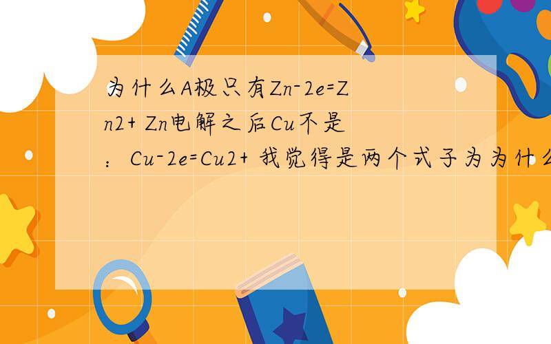 为什么A极只有Zn-2e=Zn2+ Zn电解之后Cu不是：Cu-2e=Cu2+ 我觉得是两个式子为为什么A极只有Zn-2e=Zn2+Zn电解之后Cu不是：Cu-2e=Cu2+我觉得是两个式子为什么答案只有第一个啊