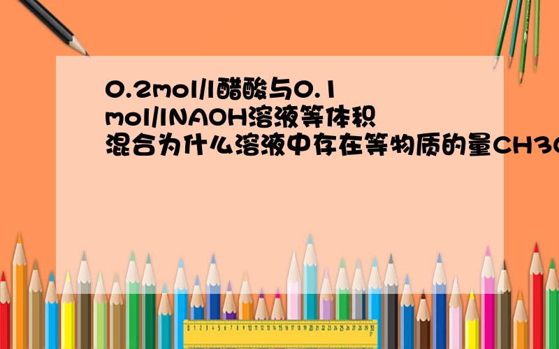 0.2mol/l醋酸与0.1mol/lNAOH溶液等体积混合为什么溶液中存在等物质的量CH3COOH和CH3COONA?醋酸跟不水解吗?醋酸不电离吗?