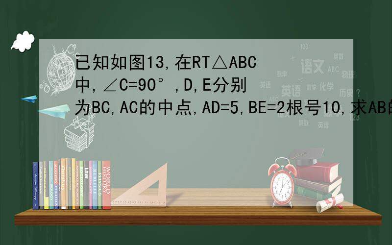 已知如图13,在RT△ABC中,∠C=90°,D,E分别为BC,AC的中点,AD=5,BE=2根号10,求AB的长.