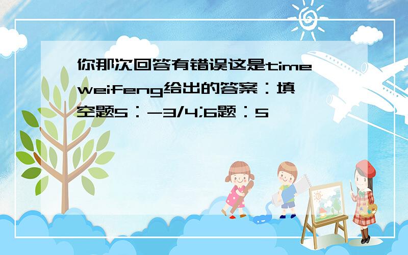 你那次回答有错误这是timeweifeng给出的答案：填空题5：-3/4;6题：5