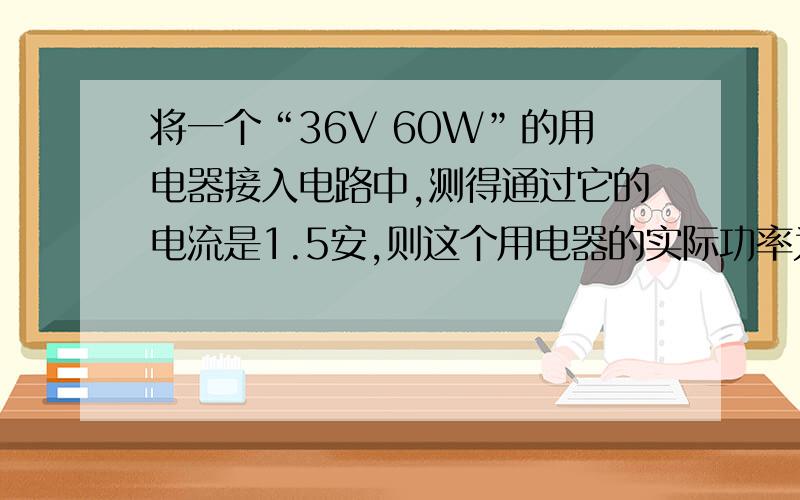 将一个“36V 60W”的用电器接入电路中,测得通过它的电流是1.5安,则这个用电器的实际功率为A.大于60W B.等于60W C.小于60W D.不知电压值,无法判断