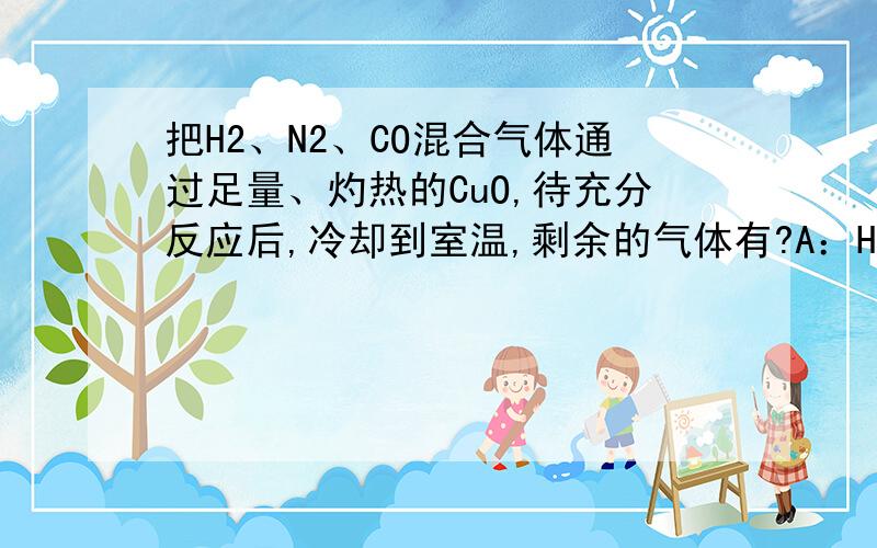 把H2、N2、CO混合气体通过足量、灼热的CuO,待充分反应后,冷却到室温,剩余的气体有?A：H2、N2B：N2C：N2、COD:N2、CO2
