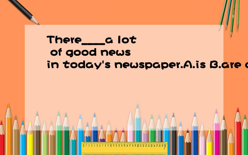 There____a lot of good news in today's newspaper.A.is B.are c.was D.were