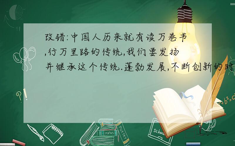 改错:中国人历来就有读万卷书,行万里路的传统,我们要发扬并继承这个传统.蓬勃发展,不断创新的时代要求我们积极的踊跃起来.老师热情洋溢的呼吁：“同学们要多读好书,过一个充实而有意