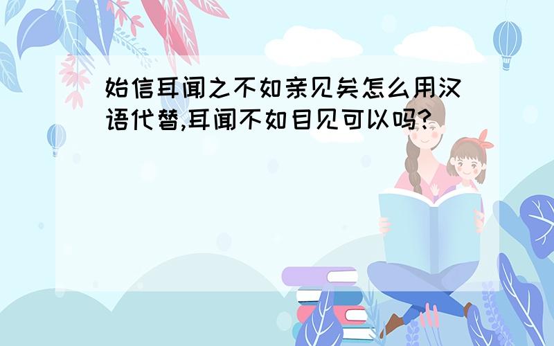 始信耳闻之不如亲见矣怎么用汉语代替,耳闻不如目见可以吗?