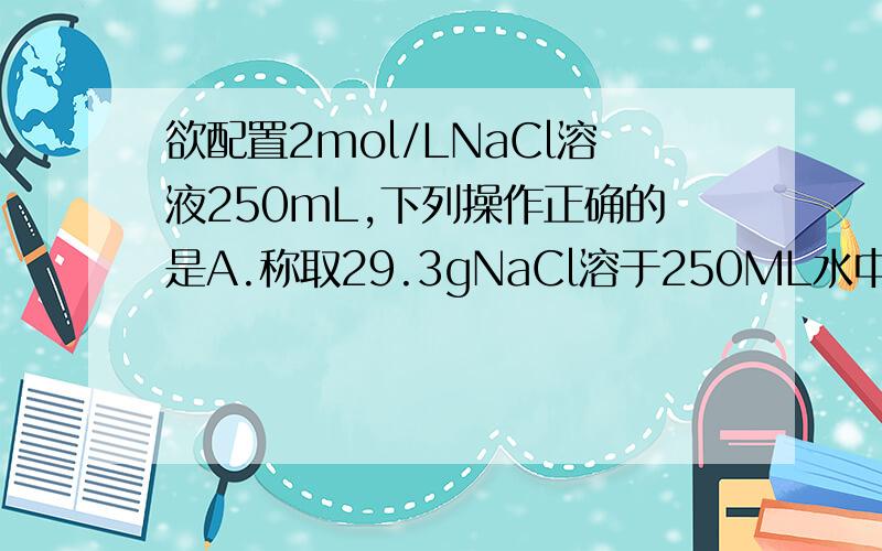 欲配置2mol/LNaCl溶液250mL,下列操作正确的是A.称取29.3gNaCl溶于250ML水中B.称取29.25gNaCl溶于水中,配成250ML溶液C称取29.3gNaCl溶于水中,配成250ML溶液D称取29.3gNaCl溶于220.7ML水中可答案真的真的是 C 啊