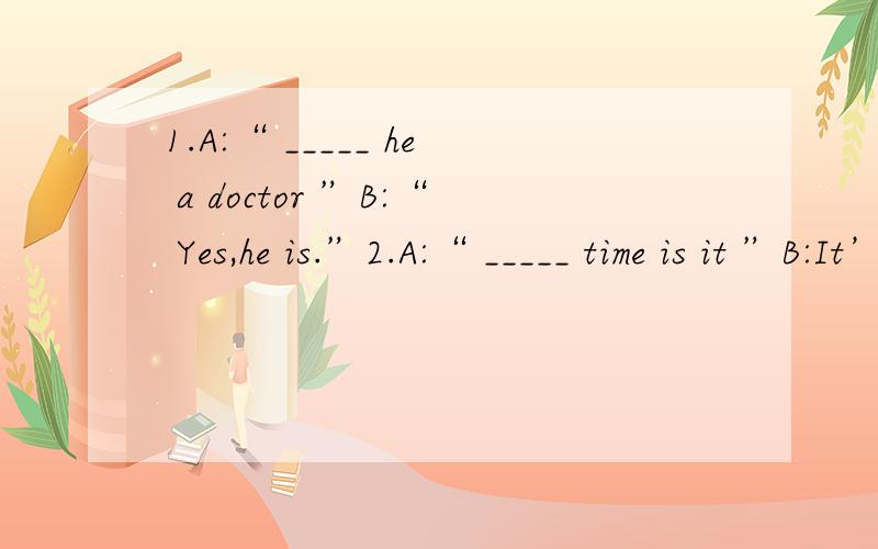 1.A:“ _____ he a doctor ”B:“ Yes,he is.”2.A:“ _____ time is it ”B:It’s nearly 4 o’clock.3.A:“ How _____ children do you have ”B:I have three — 2 sons and a daughter.4.A:“ _____ you live in a small town ”B:“ No,I live in a