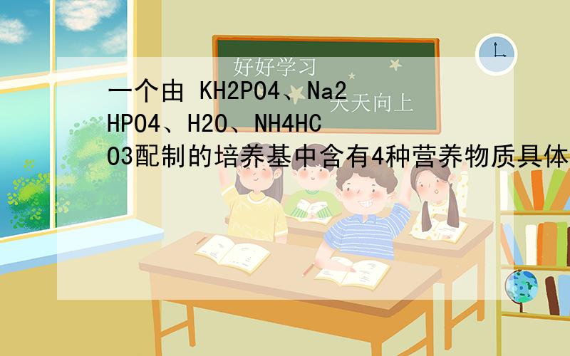 一个由 KH2PO4、Na2HPO4、H2O、NH4HCO3配制的培养基中含有4种营养物质具体是哪四种营养物质?是碳源还是氧元素也算一种?我清楚营养物质应该是什么范围的?是一种元素还是什么?
