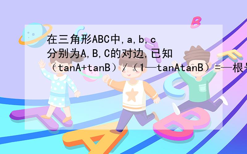 在三角形ABC中,a,b,c分别为A,B,C的对边,已知（tanA+tanB）/（1—tanAtanB）=—根号3,c=根号7,三角形面积为(3根号3)/2.求∠C的大小；求a+b的值