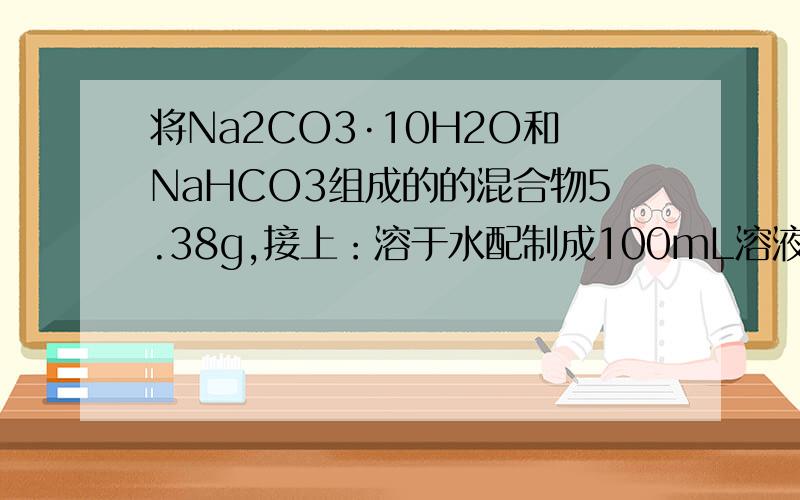 将Na2CO3·10H2O和NaHCO3组成的的混合物5.38g,接上：溶于水配制成100mL溶液,其中Na+的浓度为0.4mol/L.若将等质量的该混合物加热至恒重,问：原混合物中每种固体的质量各为多少