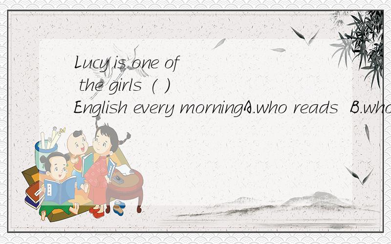 Lucy is one of the girls ( )English every morningA.who reads  B.who is reading C.that read  D.that are reading