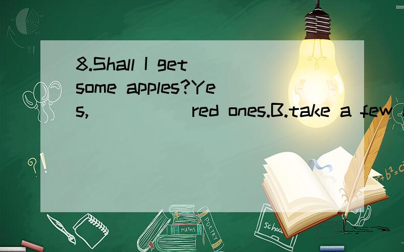 8.Shall I get some apples?Yes,_____ red ones.B.take a few C.take any