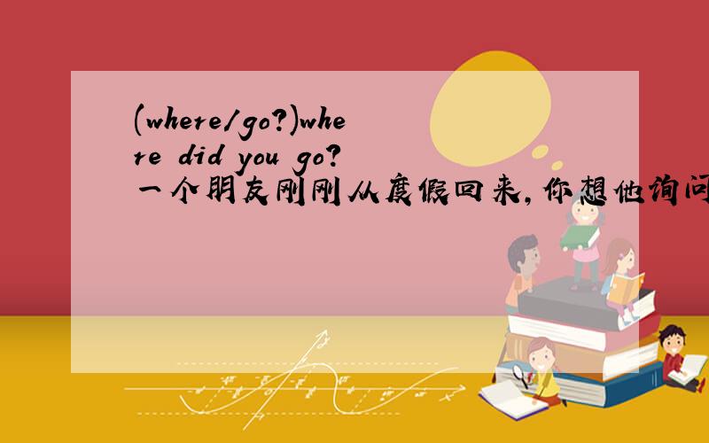 (where/go?)where did you go?一个朋友刚刚从度假回来,你想他询问情况,写出你的问题如：1.(where/go?)Where did you go?2.(how/hravel?)3.(food/good?)4.(the weather/fine?)5.(what/do on the first evening?)6.(meet anybody/interesting?)