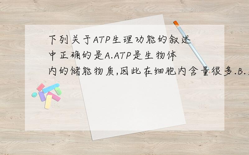 下列关于ATP生理功能的叙述中正确的是A.ATP是生物体内的储能物质,因此在细胞内含量很多.B.生物体内的ATP是惟一的直接供给能量的高能化合物.C.生物体内所有活动需要消耗的能量,不都是由ATP