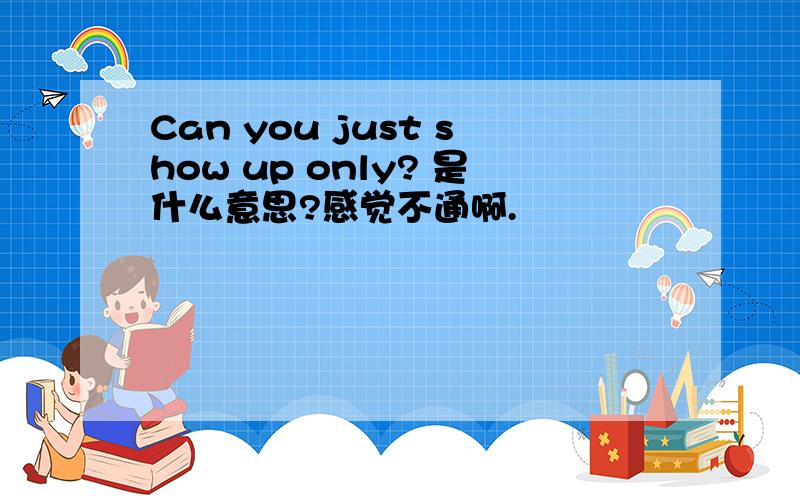 Can you just show up only? 是什么意思?感觉不通啊.
