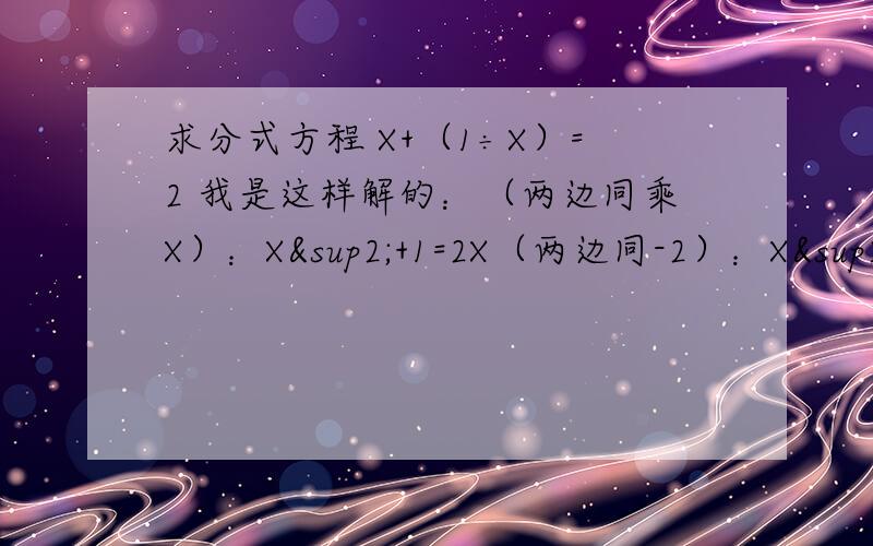 求分式方程 X+（1÷X）=2 我是这样解的：（两边同乘X）：X²+1=2X（两边同-2）：X²-1=2X-2（因式分解）：(X+1)(X-1)=2（X-1）（两边约掉X-1）：X+1=2解得X=1检验,带入原方程,X≠0,但是后面的(X-1