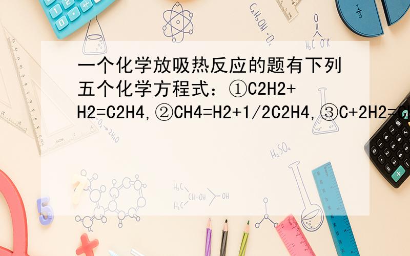 一个化学放吸热反应的题有下列五个化学方程式：①C2H2+H2=C2H4,②CH4=H2+1/2C2H4,③C+2H2=CH4+xkJ,④C+1/2H2=1/2C2H2+ykJ,⑤C+H2=1/2C2H4+zkJ当温度下降时,①式平衡向右移动,②式平衡向左移动.根据上述事实,试