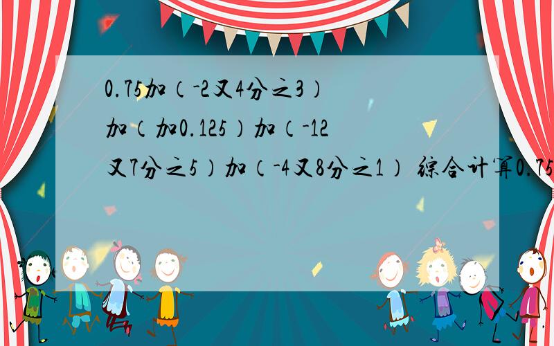 0.75加（-2又4分之3）加（加0.125）加（-12又7分之5）加（-4又8分之1） 综合计算0.75加（-2又4分之3）加（加0.125）加（-12又7分之5）加（-4又8分之1）综合计算,