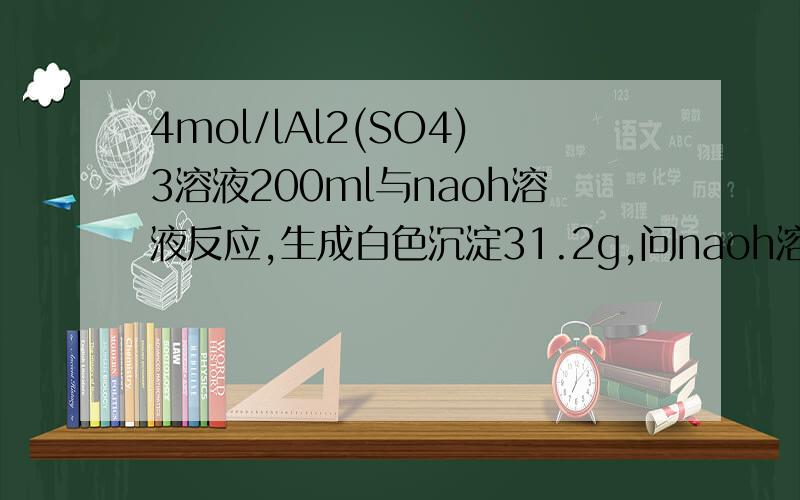 4mol/lAl2(SO4)3溶液200ml与naoh溶液反应,生成白色沉淀31.2g,问naoh溶液物质的量浓度可能是多大快,orz