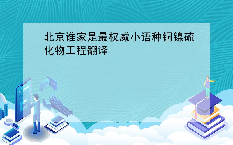 北京谁家是最权威小语种铜镍硫化物工程翻译