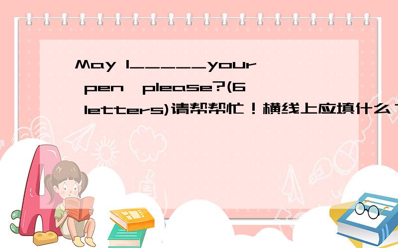May I_____your pen,please?(6 letters)请帮帮忙！横线上应填什么？