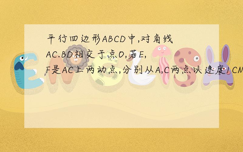 平行四边形ABCD中,对角线AC.BD相交于点O,若E,F是AC上两动点,分别从A,C两点以速度1CM/S 向C,A运动.平行四边形ABCD中,对角线AC、BD相交于点O,若E、F是AC两动点,分别从A、C两点以相同的速度1cm/s向C、A